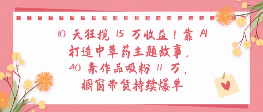 10天狂揽 15 万收益!靠 AI打造中草药主题故事40 条作品吸粉11万橱窗带货持续爆单-洛柒笔记