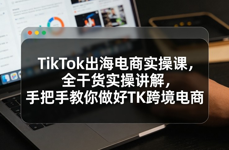 TikTok出海电商实操课，全干货实操讲解，手把手教你做好TK跨境电商-洛柒笔记