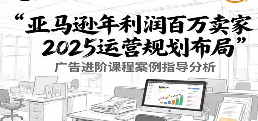 亚马逊年利润百万卖家2025运营规划布局，广告进阶课程案例指导分析-洛柒笔记