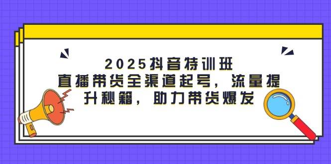2025抖音特训班：直播带货全渠道起号，流量提升秘籍，助力带货爆发-洛柒笔记