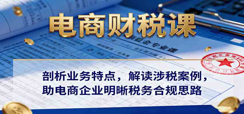 电商财税课：剖析业务特点，解读涉税案例，助电商企业明晰税务合规思路-洛柒笔记