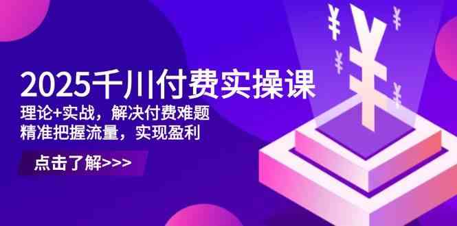 2025千川付费实操课，理论+实战，解决付费难题，精准把握流量，实现盈利-洛柒笔记