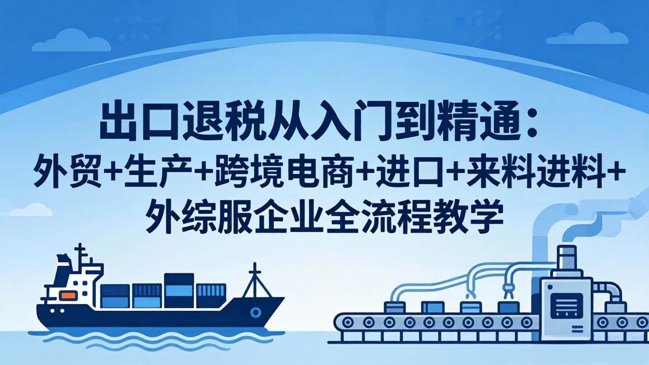 （18065期）出口退税从入门到精通：外贸+生产+跨境电商+进口+来料进料+外综服企业全流程教学-洛柒笔记