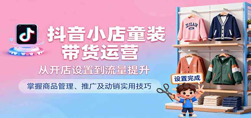 抖音小店童装带货运营，从开店设置到流量提升，掌握商品管理、推广及动销实用技巧-洛柒笔记