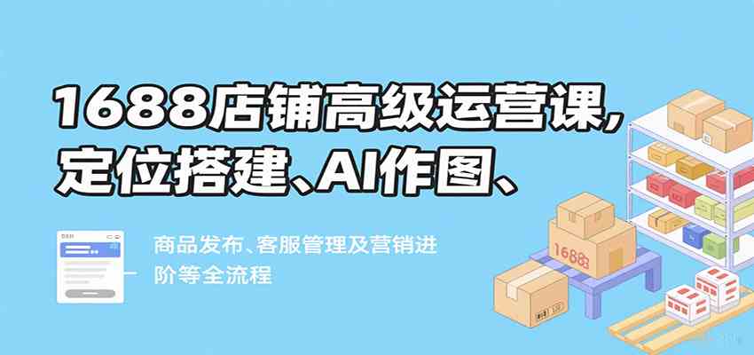 1688店铺高级运营课，定位搭建、AI作图、商品发布、客服管理及营销进阶等全流程-洛柒笔记