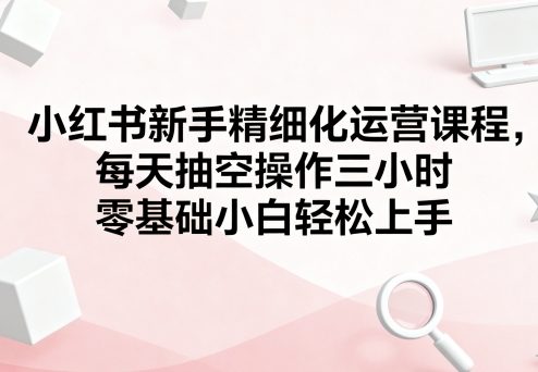 小红书新手精细化运营课程，每天抽空操作三小时，零基础小白轻松上手-洛柒笔记