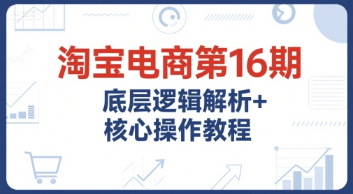 淘宝电商第16期，底层逻辑解析+核心操作教程，运营、推广提升能力的必学课程+配套资料-洛柒笔记