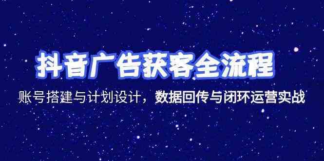 抖音广告获客全流程，账号搭建与计划设计，数据回传与闭环运营实战-洛柒笔记