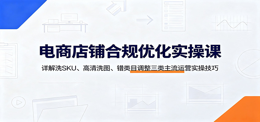 电商店铺合规优化实操课：详解洗SKU、高清洗图、错类目调整三类主流运营实操技巧-洛柒笔记