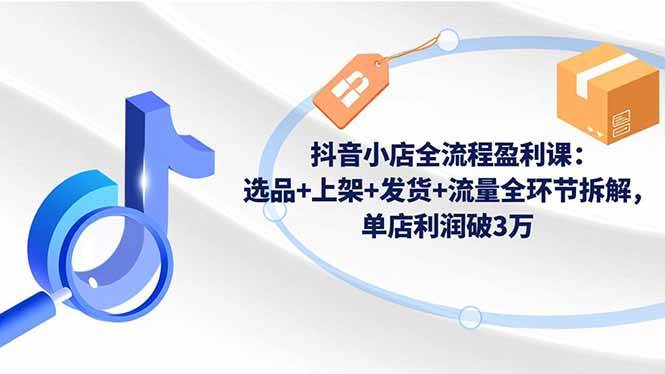 （16593期）抖音小店全流程盈利课：选品+上架+发货+流量全环节拆解，单店利润破3万-洛柒笔记