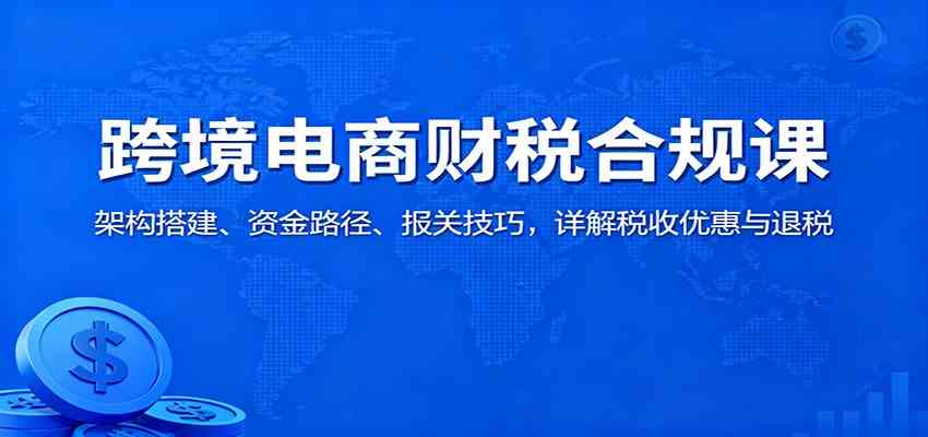 跨境电商财税合规课：架构搭建、资金路径、报关技巧，详解税收优惠与退税-洛柒笔记