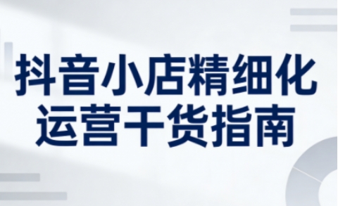 抖音小店精细化运营干货指南新版，助力商家系统提升店铺运营能力（更新26年6月）-洛柒笔记