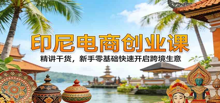印尼电商创业课：精讲干货，新手零基础快速开启跨境生意-洛柒笔记