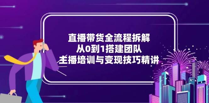 直播带货全流程拆解：从0到1搭建团队，主播培训与变现技巧精讲-洛柒笔记