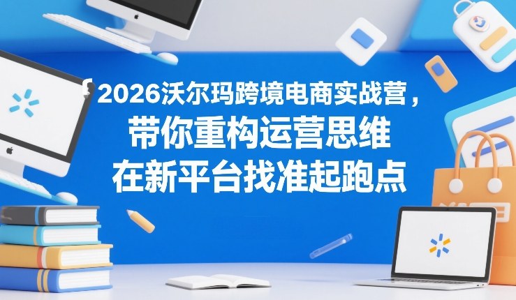 2026沃尔玛跨境电商实战营，带你重构运营思维，在新平台找准起跑点-洛柒笔记