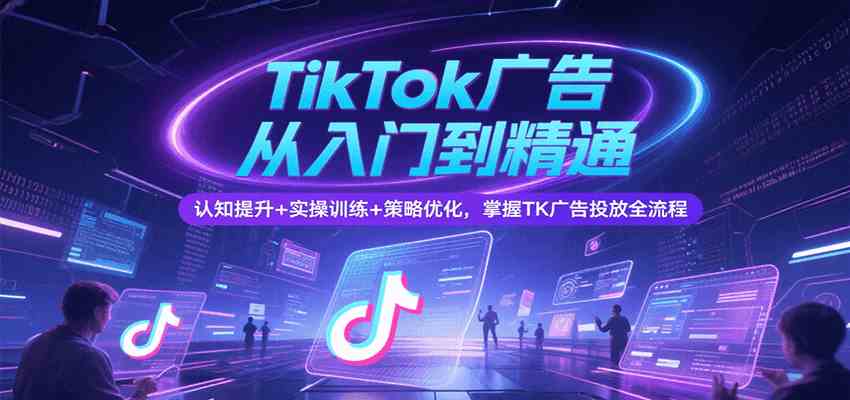 TikTok广告从入门到精通，认知提升+实操训练+策略优化，掌握TK广告投放全流程-洛柒笔记
