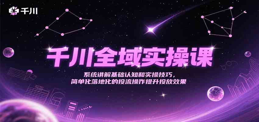 千川全域实操课，系统讲解基础认知和实操技巧，简单化落地化的投流操作提升投放效果-洛柒笔记