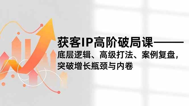 （16804期）获客IP高阶破局课，底层逻辑、高级打法、案例复盘，突破增长瓶颈与内卷-洛柒笔记