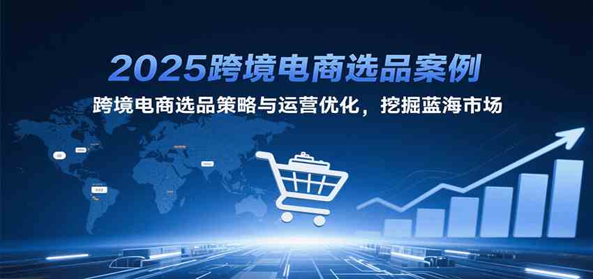 2025跨境电商选品案例，跨境电商选品策略与运营优化，挖掘蓝海市场-洛柒笔记