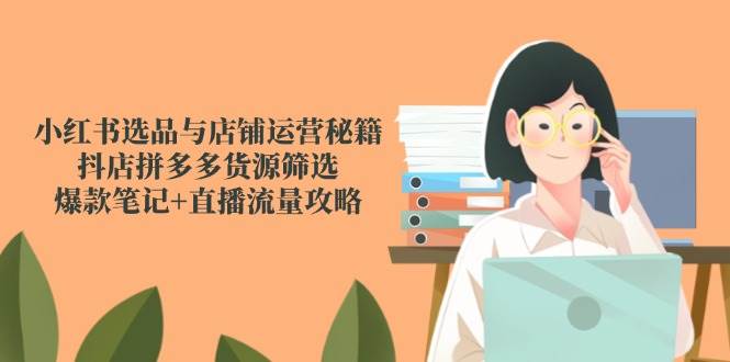 小红书选品与店铺运营秘籍，抖店拼多多货源筛选，爆款笔记+直播流量攻略-洛柒笔记