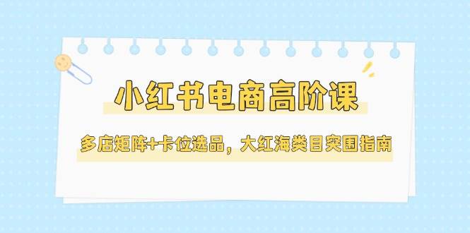 （14940期）小红书电商高阶课，多店矩阵+卡位选品，大红海类目突围指南（更新5月）-洛柒笔记