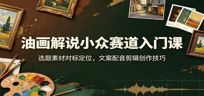 油画解说小众赛道入门课：选题素材对标定位，文案配音剪辑创作技巧-洛柒笔记