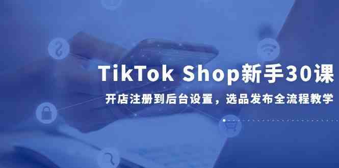 TikTok Shop新手30课，开店注册到后台设置，选品发布全流程教学-洛柒笔记