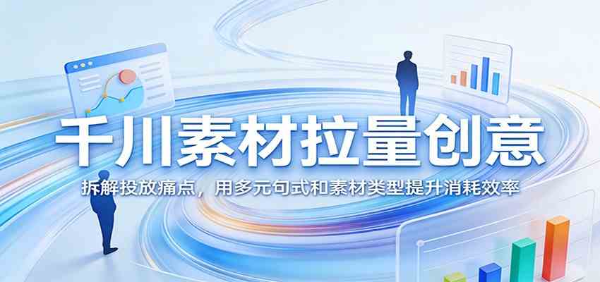 千川素材拉量创意：拆解投放痛点，用多元句式和素材类型提升消耗效率-洛柒笔记