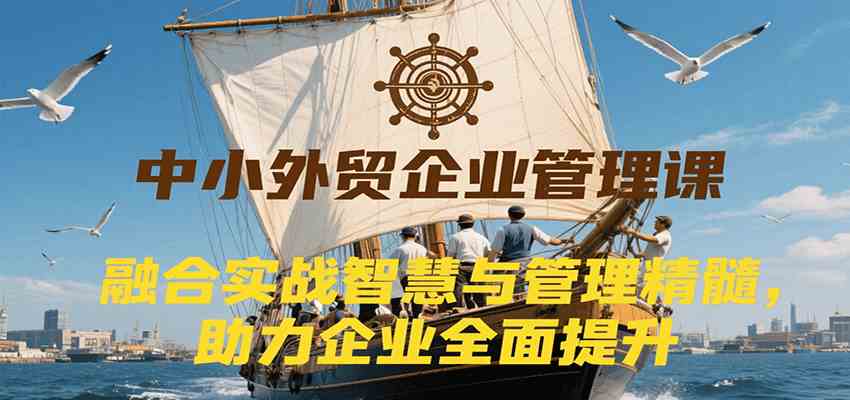 中小外贸企业管理课，融合实战智慧与管理精髓，助力企业全面提升管理水平-洛柒笔记